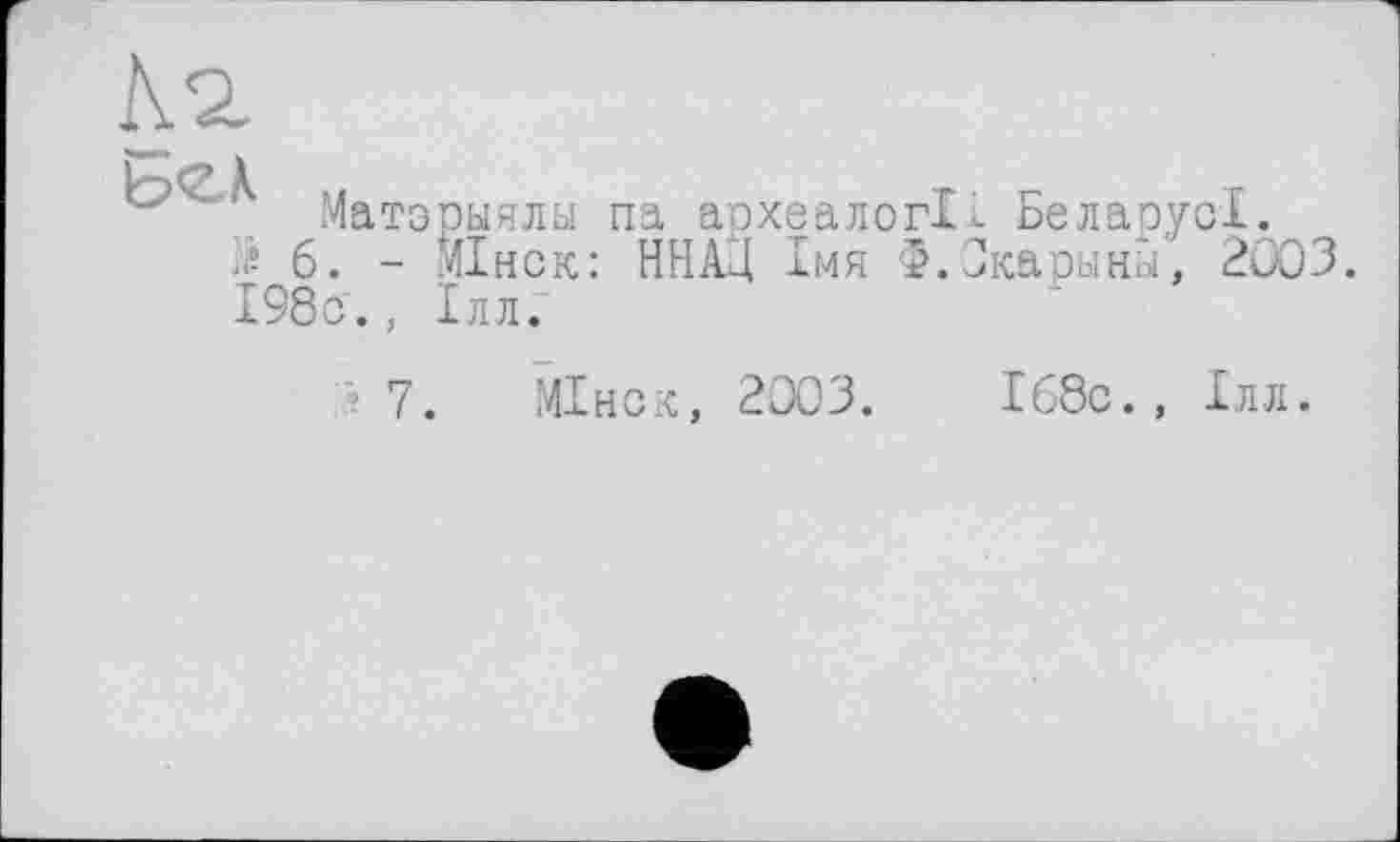 ﻿4 2.
Матэрыялы па археалогі- БеларусІ.
6. - МІнск: ННАД імя Ф.Окарины, 2003. І98с., Ілл.
7. МІнск, 2003.
Іббс., Ілл.